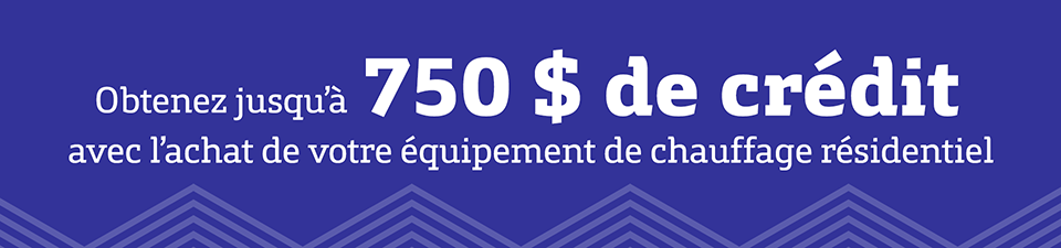Obtenez jusqu'à 750 $ de crédit avec l'achat de votre équipement de chauffage résidentiel. Obtenez jusqu'à 750 $ de crédit avec l'achat de votre équipement de chauffage résidentiel.